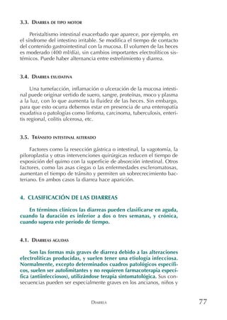 DIARREA 77
3.3. DIARREA DE TIPO MOTOR
Peristaltismo intestinal exacerbado que aparece, por ejemplo, en
el síndrome del intestino irritable. Se modifica el tiempo de contacto
del contenido gastrointestinal con la mucosa. El volumen de las heces
es moderado (400 ml/día), sin cambios importantes electrolíticos sis-
témicos. Puede haber alternancia entre estreñimiento y diarrea.
3.4. DIARREA EXUDATIVA
Una tumefacción, inflamación o ulceración de la mucosa intesti-
nal puede originar vertido de suero, sangre, proteínas, moco y plasma
a la luz, con lo que aumenta la fluidez de las heces. Sin embargo,
para que esto ocurra debemos estar en presencia de una enteropatía
exudativa o patologías como linfoma, carcinoma, tuberculosis, enteri-
tis regional, colitis ulcerosa, etc.
3.5. TRÁNSITO INTESTINAL ALTERADO
Factores como la resección gástrica o intestinal, la vagotomía, la
piloroplastia y otras intervenciones quirúrgicas reducen el tiempo de
exposición del quimo con la superficie de absorción intestinal. Otros
factores, como las asas ciegas o las enfermedades escleromatosas,
aumentan el tiempo de tránsito y permiten un sobrecrecimiento bac-
teriano. En ambos casos la diarrea hace aparición.
4. CLASIFICACIÓN DE LAS DIARREAS
En términos clínicos las diarreas pueden clasificarse en aguda,
cuando la duración es inferior a dos o tres semanas, y crónica,
cuando supera este período de tiempo.
4.1. DIARREAS AGUDAS
Son las formas más graves de diarrea debido a las alteraciones
electrolíticas producidas, y suelen tener una etiología infecciosa.
Normalmente, excepto determinados cuadros patológicos específi-
cos, suelen ser autolimitantes y no requieren farmacoterapia especí-
fica (antiinfecciosos), utilizándose terapia sintomatológica. Sus con-
secuencias pueden ser especialmente graves en los ancianos, niños y
 