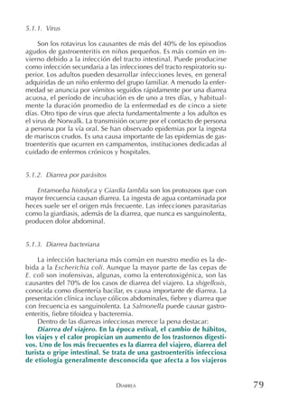 DIARREA 79
5.1.1. Virus
Son los rotavirus los causantes de más del 40% de los episodios
agudos de gastroenteritis en niños pequeños. Es más común en in-
vierno debido a la infección del tracto intestinal. Puede producirse
como infección secundaria a las infecciones del tracto respiratorio su-
perior. Los adultos pueden desarrollar infecciones leves, en general
adquiridas de un niño enfermo del grupo familiar. A menudo la enfer-
medad se anuncia por vómitos seguidos rápidamente por una diarrea
acuosa, el período de incubación es de uno a tres días, y habitual-
mente la duración promedio de la enfermedad es de cinco a siete
días. Otro tipo de virus que afecta fundamentalmente a los adultos es
el virus de Norwalk. La transmisión ocurre por el contacto de persona
a persona por la vía oral. Se han observado epidemias por la ingesta
de mariscos crudos. Es una causa importante de las epidemias de gas-
troenteritis que ocurren en campamentos, instituciones dedicadas al
cuidado de enfermos crónicos y hospitales.
5.1.2. Diarrea por parásitos
Entamoeba histolyca y Giardia lamblia son los protozoos que con
mayor frecuencia causan diarrea. La ingesta de agua contaminada por
heces suele ser el origen más frecuente. Las infecciones parasitarias
como la giardiasis, además de la diarrea, que nunca es sanguinolenta,
producen dolor abdominal.
5.1.3. Diarrea bacteriana
La infección bacteriana más común en nuestro medio es la de-
bida a la Escherichia coli. Aunque la mayor parte de las cepas de
E. coli son inofensivas, algunas, como la enterotoxigénica, son las
causantes del 70% de los casos de diarrea del viajero. La shigellosis,
conocida como disentería bacilar, es causa importante de diarrea. La
presentación clínica incluye cólicos abdominales, fiebre y diarrea que
con frecuencia es sanguinolenta. La Salmonella puede causar gastro-
enteritis, fiebre tifoidea y bacteremia.
Dentro de las diarreas infecciosas merece la pena destacar:
Diarrea del viajero. En la época estival, el cambio de hábitos,
los viajes y el calor propician un aumento de los trastornos digesti-
vos. Uno de los más frecuentes es la diarrea del viajero, diarrea del
turista o gripe intestinal. Se trata de una gastroenteritis infecciosa
de etiología generalmente desconocida que afecta a los viajeros
 