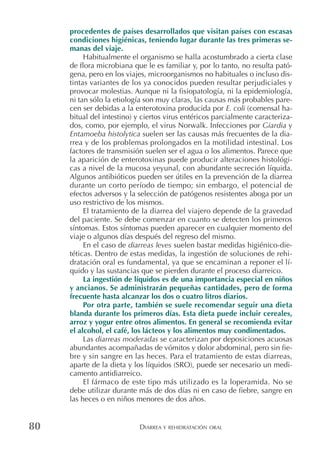 DIARREA Y REHIDRATACIÓN ORAL80
procedentes de países desarrollados que visitan países con escasas
condiciones higiénicas, teniendo lugar durante las tres primeras se-
manas del viaje.
Habitualmente el organismo se halla acostumbrado a cierta clase
de flora microbiana que le es familiar y, por lo tanto, no resulta pató-
gena, pero en los viajes, microorganismos no habituales o incluso dis-
tintas variantes de los ya conocidos pueden resultar perjudiciales y
provocar molestias. Aunque ni la fisiopatología, ni la epidemiología,
ni tan sólo la etiología son muy claras, las causas más probables pare-
cen ser debidas a la enterotoxina producida por E. coli (comensal ha-
bitual del intestino) y ciertos virus entéricos parcialmente caracteriza-
dos, como, por ejemplo, el virus Norwalk. Infecciones por Giardia y
Entamoeba histolytica suelen ser las causas más frecuentes de la dia-
rrea y de los problemas prolongados en la motilidad intestinal. Los
factores de transmisión suelen ser el agua o los alimentos. Parece que
la aparición de enterotoxinas puede producir alteraciones histológi-
cas a nivel de la mucosa yeyunal, con abundante secreción líquida.
Algunos antibióticos pueden ser útiles en la prevención de la diarrea
durante un corto período de tiempo; sin embargo, el potencial de
efectos adversos y la selección de patógenos resistentes aboga por un
uso restrictivo de los mismos.
El tratamiento de la diarrea del viajero depende de la gravedad
del paciente. Se debe comenzar en cuanto se detecten los primeros
síntomas. Estos síntomas pueden aparecer en cualquier momento del
viaje o algunos días después del regreso del mismo.
En el caso de diarreas leves suelen bastar medidas higiénico-die-
téticas. Dentro de estas medidas, la ingestión de soluciones de rehi-
dratación oral es fundamental, ya que se encaminan a reponer el lí-
quido y las sustancias que se pierden durante el proceso diarreico.
La ingestión de líquidos es de una importancia especial en niños
y ancianos. Se administrarán pequeñas cantidades, pero de forma
frecuente hasta alcanzar los dos o cuatro litros diarios.
Por otra parte, también se suele recomendar seguir una dieta
blanda durante los primeros días. Esta dieta puede incluir cereales,
arroz y yogur entre otros alimentos. En general se recomienda evitar
el alcohol, el café, los lácteos y los alimentos muy condimentados.
Las diarreas moderadas se caracterizan por deposiciones acuosas
abundantes acompañadas de vómitos y dolor abdominal, pero sin fie-
bre y sin sangre en las heces. Para el tratamiento de estas diarreas,
aparte de la dieta y los líquidos (SRO), puede ser necesario un medi-
camento antidiarreico.
El fármaco de este tipo más utilizado es la loperamida. No se
debe utilizar durante más de dos días ni en caso de fiebre, sangre en
las heces o en niños menores de dos años.
 