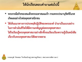 ให้นักเรียนตอบคาถามต่อไปนี้
• พระกรณียกิจของสมเด็จพระมหาสมณเจ้า กรมพระปรมานุชิตชิโนรส
เกิดผลอย่างไรต่อพุทธศาสนิกชน
• ได้เห็นแนวทางการประพฤติปฏิบัติของพระองค์ นามาเป็นแบบอย่าง
ในการดาเนินชีวิตให้มีความกตัญญูต่อพระพุทธศาสนา
ใฝ่ใจเรียนรู้พระพุทธศาสนาอย่างลึกซึ้งจนเรียบเรียงความรู้เป็นหนังสือ
เกี่ยวกับพระพุทธศาสนาได้หลากหลาย
 