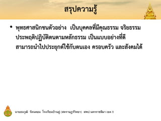 สรุปความรู้
• พุทธศาสนิกชนตัวอย่าง เป็นบุคคลที่มีคุณธรรม จริยธรรม
ประพฤติปฏิบัติตนตามหลักธรรม เป็นแบบอย่างที่ดี
สามารถนาไปประยุกต์ใช้กับตนเอง ครอบครัว และสังคมได้
 