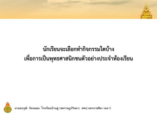 นักเรียนจะเลือกทากิจกรรมใดบ้าง
เพื่อการเป็นพุทธศาสนิกชนตัวอย่างประจาห้องเรียน
 