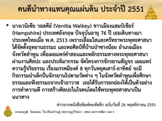 คนดีนาทางแทนคุณแผ่นดิน ประจาปี 2551
• นางเวนิเซีย วอลคีย์ (Venitia Walkey) ชาวเมืองแฮมป์เชียร์
(Hampshire) ประเทศอังกฤษ ปัจจุบันอายุ 76 ปี เธอเดินทางมา
ประเทศไทยเมื่อ พ.ศ. 2513 เพราะเลื่อมใสและศรัทธาพระพุทธศาสนา
ได้จัดตั้งอุทยานธรรมะ และหอศิลป์ที่บ้านป่าซางน้อย อาเภอเมือง
จังหวัดลาพูน เพื่อเผยแพร่คาสอนและหลักธรรมทางพระพุทธศาสนา
ผ่านงานศิลปะ และประติมากรรม จัดโครงการจักรยานสัญจร เผยแพร่
ความรู้จริยธรรม เรื่องมรรคมีองค์ 8 ทุกวันหยุดเสาร์-อาทิตย์ จะมี
กิจกรรมนาเด็กปั่นจักรยานไปตามวัดต่าง ๆ ในจังหวัดลาพูนเพื่อศึกษา
ธรรมและฟังธรรมะจากเจ้าอาวาส เธอได้รับการยกย่องให้เป็นตัวอย่าง
การทาความดี การสร้างศิลปะในใจคนโดยใช้พระพุทธศาสนาเป็น
แนวทาง
ข่าวจากหนังสือพิมพ์คมชัดลึก ฉบับวันที่ 26 พฤศจิกายน 2551
 
