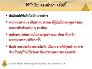ให้นักเรียนตอบคาถามต่อไปนี้
• นักเรียนได้ข้อคิดใดบ้างจากข่าว
• พระพุทธศาสนา เป็นศาสนาสากล มีผู้นับถือพระพุทธศาสนา
กระจายไปส่วนต่าง ๆ ของโลก
• คนไทยควรหันมาสนใจพระพุทธศาสนา ศึกษาค้นคว้า
พระพุทธศาสนาให้มากขึ้น
• ศิลปะ และประติมากรรมในวัด เป็นผลงานที่มีคุณค่า เราควร
ช่วยกันอนุรักษ์เพื่อรักษาวัฒนธรรมและมรดกของชาติ
 