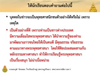 ให้นักเรียนตอบคาถามต่อไปนี้
• บุคคลในข่าวจะเป็นพุทธศาสนิกชนตัวอย่างได้หรือไม่ เพราะ
เหตุใด
• เป็นตัวอย่างที่ดี เพราะท่านเป็นชาวต่างประเทศ
มีความเลื่อมใสพระพุทธศาสนา ได้นาความรู้ของท่าน
มาพัฒนาเยาวชนไทยให้เป็นคนดี มีคุณธรรม จริยธรรม
ตามแนวทางพระพุทธศาสนา โดยใช้ศิลปะผสมผสานกับ
หลักธรรมทางศาสนา ทาให้การเรียนรู้พระพุทธศาสนา
เป็นเรื่องสนุก ไม่น่าเบื่อหน่าย
 