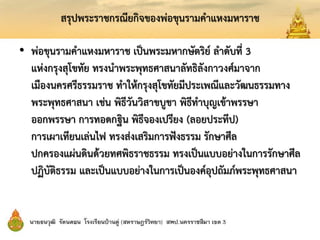 สรุปพระราชกรณียกิจของพ่อขุนรามคาแหงมหาราช
• พ่อขุนรามคาแหงมหาราช เป็นพระมหากษัตริย์ ลาดับที่ 3
แห่งกรุงสุโขทัย ทรงนาพระพุทธศาสนาลัทธิลังกาวงศ์มาจาก
เมืองนครศรีธรรมราช ทาให้กรุงสุโขทัยมีประเพณีและวัฒนธรรมทาง
พระพุทธศาสนา เช่น พิธีวันวิสาขบูชา พิธีทาบุญเข้าพรรษา
ออกพรรษา การทอดกฐิน พิธีจองเปรียง (ลอยประทีป)
การเผาเทียนเล่นไฟ ทรงส่งเสริมการฟังธรรม รักษาศีล
ปกครองแผ่นดินด้วยทศพิธราชธรรม ทรงเป็นแบบอย่างในการรักษาศีล
ปฏิบัติธรรม และเป็นแบบอย่างในการเป็นองค์อุปถัมภ์พระพุทธศาสนา
 