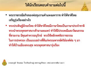 ให้นักเรียนตอบคาถามต่อไปนี้
• พระราชกรณียกิจของพ่อขุนรามคาแหงมหาราช ทาให้ชาติไทย
เจริญรุ่งเรืองอย่างไร
• ทรงประดิษฐ์อักษรไทย ทาให้ชาติไทยมีภาษาไทยเป็นภาษาประจาชาติ
ทรงนาพระพุทธศาสนาเข้ามาเผยแพร่ ทาให้มีประเพณีและวัฒนธรรม
ที่สวยงาม มีคุณค่าควรอนุรักษ์ ทรงใช้หลักทศพิธราชธรรม
ในการปกครอง เป็นแบบอย่างที่ดีแก่พระมหากษัตริย์องค์ต่อ ๆ มา
ทาให้บ้านเมืองสงบสุข พระพุทธศาสนารุ่งเรือง
 