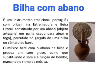 É um instrumento tradicional português
com origem na Estremadura e Beira
Litoral, constituído por um abano (objeto
artesanal em palha usado para atear o
fogo), percutido no gargalo de uma bilha
ou cântaro de barro.
O músico bate com o abano na bilha e
produz um som grave, como que
substituindo o som e a função do bombo,
marcando o ritmo da música.
 