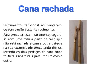 Instrumento tradicional em Santarém,
de construção bastante rudimentar.
Para executar este instrumento, segura-
se com uma mão a parte da cana que
não está rachada e com a outra bate-se
na sua extremidade executando ritmos,
levando os dois pedaços da cana onde
foi feita a abertura a percurtir um com o
outro.
 