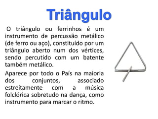 O triângulo ou ferrinhos é um
instrumento de percussão metálico
(de ferro ou aço), constituído por um
triângulo aberto num dos vértices,
sendo percutido com um batente
também metálico.
Aparece por todo o País na maioria
dos conjuntos, associado
estreitamente com a música
folclórica sobretudo na dança, como
instrumento para marcar o ritmo.
 