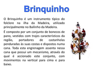 O Brinquinho é um instrumento típico do
folclore na ilha da Madeira, utilizado
principalmente no Bailinho da Madeira.
É composto por um conjunto de bonecos de
pano, vestidos com trajes característicos da
região, portadores de castanholas
penduradas às suas costas e dispostos numa
cana. Toda esta engrenagem assenta nessa
cana que possui um mecanismo, através do
qual é accionado este conjunto, com
movimentos na vertical para cima e para
baixo.
 