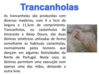 As trancanholas são produzidas com
diversas madeiras, com 4 a 5cm de
largura e 11,5cm de comprimento.
Trancanholas, ou castanholas de
Amarante e Baixo Douro, são duas
lâminas simétricas utilizadas de forma
semelhante às habituais castanholas,
normalmente pelos homens que
dançam em algumas festividades do
Norte de Portugal. Neste caso, as
lâminas permitem uma execução com
apenas uma das mãos, deixando a
outra livre.
 
