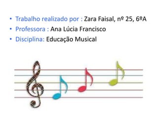 • Trabalho realizado por : Zara Faisal, nº 25, 6ºA
• Professora : Ana Lúcia Francisco
• Disciplina: Educação Musical
 