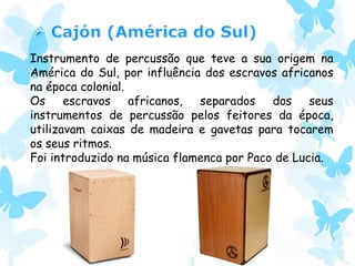 Instrumento de percussão que teve a sua origem na
América do Sul, por influência dos escravos africanos
na época colonial.
Os escravos africanos, separados dos seus
instrumentos de percussão pelos feitores da época,
utilizavam caixas de madeira e gavetas para tocarem
os seus ritmos.
Foi introduzido na música flamenca por Paco de Lucia.
 