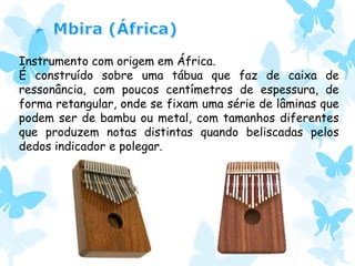 Instrumento com origem em África.
É construído sobre uma tábua que faz de caixa de
ressonância, com poucos centímetros de espessura, de
forma retangular, onde se fixam uma série de lâminas que
podem ser de bambu ou metal, com tamanhos diferentes
que produzem notas distintas quando beliscadas pelos
dedos indicador e polegar.
 