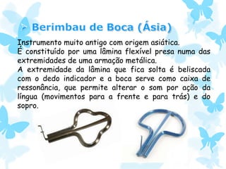 Instrumento muito antigo com origem asiática.
É constituído por uma lâmina flexível presa numa das
extremidades de uma armação metálica.
A extremidade da lâmina que fica solta é beliscada
com o dedo indicador e a boca serve como caixa de
ressonância, que permite alterar o som por ação da
língua (movimentos para a frente e para trás) e do
sopro.
 