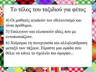 Το τέλος του ταξιδιού για φέτος
4) Οι μαθητές αγαπούν τον εθελοντισμό και
είναι πρόθυμοι.
5) Επιλεγουν και υλοποιούν ιδέες που με
εντυπωσιάζουν.
6) Χαίρομαι τη συνεργασία και αλληλεπίδραση
μεταξύ των τάξεων. Είμαστε μια ομάδα που
θέλει να κάνει το σχολείο πιο όμορφο...
 