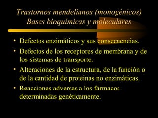 Trastornos mendelianos (monogénicos)
Bases bioquímicas y moleculares
• Defectos enzimáticos y sus consecuencias.
• Defectos de los receptores de membrana y de
los sistemas de transporte.
• Alteraciones de la estructura, de la función o
de la cantidad de proteinas no enzimáticas.
• Reacciones adversas a los fármacos
determinadas genéticamente.
 