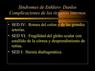 Síndromes de Enhlers- Danlos
Complicaciones de los órganos internos
• SED IV: Rotura del colon y de las grandes
arterias.
• SED VI: Fragilidad del globo ocular con
estallido de la córnea y desprendimiento de
retina.
• SED I: Hernia diafragmática.
 