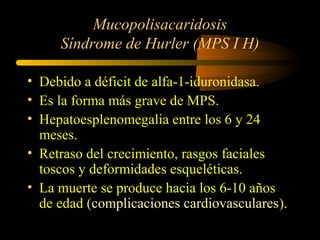 Mucopolisacaridosis
Síndrome de Hurler (MPS I H)
• Debido a déficit de alfa-1-iduronidasa.
• Es la forma más grave de MPS.
• Hepatoesplenomegalia entre los 6 y 24
meses.
• Retraso del crecimiento, rasgos faciales
toscos y deformidades esqueléticas.
• La muerte se produce hacia los 6-10 años
de edad (complicaciones cardiovasculares).
 