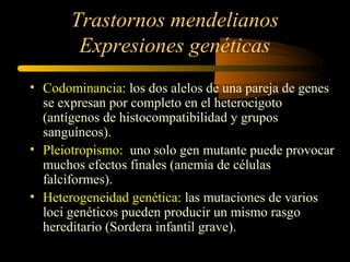 Trastornos mendelianos
Expresiones genéticas
• Codominancia: los dos alelos de una pareja de genes
se expresan por completo en el heterocigoto
(antígenos de histocompatibilidad y grupos
sanguíneos).
• Pleiotropismo: uno solo gen mutante puede provocar
muchos efectos finales (anemia de células
falciformes).
• Heterogeneidad genética: las mutaciones de varios
loci genéticos pueden producir un mismo rasgo
hereditario (Sordera infantil grave).
 