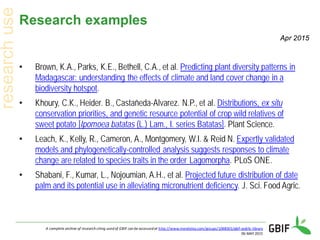 Research examples
• Brown, K.A., Parks, K.E., Bethell, C.A., et al. Predicting plant diversity patterns in
Madagascar: understanding the effects of climate and land cover change in a
biodiversity hotspot.
• Khoury, C.K., Heider. B., Castañeda-Alvarez. N.P., et al. Distributions, ex situ
conservation priorities, and genetic resource potential of crop wild relatives of
sweet potato [Ipomoea batatas (L.) Lam., I. series Batatas]. Plant Science.
• Leach, K., Kelly, R., Cameron, A., Montgomery, W.I. & Reid N. Expertly validated
models and phylogenetically-controlled analysis suggests responses to climate
change are related to species traits in the order Lagomorpha. PLoS ONE.
• Shabani, F., Kumar, L., Nojoumian, A.H., et al. Projected future distribution of date
palm and its potential use in alleviating micronutrient deficiency. J. Sci. Food Agric.
A complete archive of research citing used of GBIF can be accessed at http://www.mendeley.com/groups/1068301/gbif-public-library
06 MAY 2015
Apr 2015
 