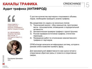 КАНАЛЫ ТРАФИКА
Аудит трафика (АНТИФРОД)
НАША ЗАДАЧА —
ОХВАТИТЬ ВСЕ
КАНАЛЫ ТРАФФИКА И
ВЗЯТЬ ТОЛЬКО ЛУЧШЕЕ
НЕ УВЕЛИЧИВАТЬ
КОЛИЧЕСТВО ВЕБ-
МАСТЕРОВ , А
УЛУЧШАТЬ РАБОТУ С
НИМИ
С ростом количества партнеров и покупаемого объемы
лидов, необходимо проводить анализ трафика.
Мы разделяем эту задачу на несколько этапов:
1) Технический анализ - сбор скриншотов, простановки
меток пользователям, оповещение о подозрительной
активности.
2) Автоматическая проверка трафика с одного Ipшника
3) Ручная проверка источников трафика, статистики
переходов, …
4) Проведение работ по отключению некачественного
трафика от партнеров.
CPAExchange написали антифродовую систему, которая в
режиме online позволяет выявить фрод
Для максимальной эффективности нам нужна четкая и
оперативная обратная связь от клиента и оперативные
сверки.
Екатерина Шинкевич
CEO
 