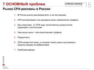 7 ОСНОВНЫХ проблем
Рынка СРА-рекламы в России
1. В России рынок рекламодателя, а не поставщика
2. СРА воспринимают как дешевый канал привлечения трафика
3. Как следствие , от СРА ждут качественных результатов,
сравнивая с контекстами
4. Чем выше цена = тем качественнее трафика
5. Предоплата
6. СРА-непростой канал, в котором также нужны выстраивать
воронку продаж из вебмастеров
7. Проблема фрода
 