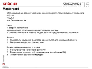 КЕЙС #1
Mastercard
СРА-размещения задействованы во многих маркетинговых активностях клиента:
= Kooza
= EUFA
= мобильная версия
Цель:
1. собрать контактные
данные людей, пользующихся пластиковыми картами
2. Собрать контактные данные людей, больше предпочитающих наличные
Задача:
1. Разместить кампанию с оплатой за результат для экономии бюджета
2. Получение «подогретого» человека
Задействованные каналы трафика:
1. Санкционированные емейл-рассылки
2. Размещение в соц сетях (основная доля, - в пабликах ВК)
3. Тематические сайты веб-мастеров
 