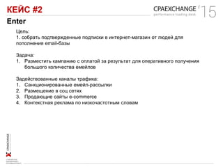КЕЙС #2
Enter
Цель:
1. собрать подтвержденные подписки в интернет-магазин от людей для
пополнения email-базы
Задача:
1. Разместить кампанию с оплатой за результат для оперативного получения
большого количества емейлов
Задействованные каналы трафика:
1. Санкционированные емейл-рассылки
2. Размещение в соц сетях
3. Продающие сайты e-commerce
4. Контекстная реклама по низкочастотным словам
 