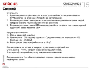 КЕЙС #3
Связной
Отчетность:
1. Для измерения эффективности всегда должен быть установлен пиксель
CPAExchange на странице «Спасибо за регистрацию»
2. Рекомендуется поставить ретаргетинговый пиксель для возвращения людей,
которые сначала НЕ совершили нужное действие
3. Рекомендуется поставить RTB-пиксель для сбора сегмента для поиска нужной
аудитории среди трафика DSP
Результаты кампании:
1) Очень важен call-to-action
2) При покупке 1 000 лидов (подписок). Средняя конверсия в продажи – 1%.
Средний чек – 2500руб
3) Регистрация (подписка) обходится в 25руб
Важно держать на уровне конверсию + увеличивать средний чек.
Очень важно – чтобы каждый емейл-возвращался снова.
% возврата (повторной покупки у каждого магазина своя)
Важно разделять (хотя бы utm-метками) домены лендингов для разных
партнерских сетей
 
