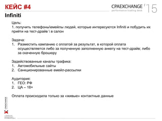 КЕЙС #4
Infiniti
Цель:
1. получить телефоныемейлы людей, которые интересуются Infiniti и побудить их
прийти на тест-драйв  в салон
Задача:
1. Разместить кампанию с оплатой за результат, в которой оплата
осуществляется либо за полученную заполненную анкету на тест-драйв; либо
за скаченную брошюру
Задействованные каналы трафика:
1. Автомобильные сайты
2. Санкционированные емейл-рассылки
Аудитория:
1. ГЕО: РФ
2. ЦА – 18+
Оплата происходила только за «живые» контактные данные
 