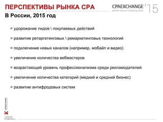 ПЕРСПЕКТИВЫ РЫНКА СРА
В России, 2015 год
= удорожание лидов  покупаемых действий
= развитие ретаргетинговых  ремаркетинговых технологий
= подключение новых каналов (например, мобайл и видео)
= увеличение количества вебмастеров
= возрастающий уровень профессионализма среди рекламодателей
= увеличение количества категорий (медкий и средний бизнес)
= развитие антифродовых систем
 