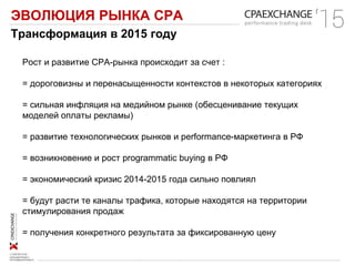 ЭВОЛЮЦИЯ РЫНКА СРА
Трансформация в 2015 году
Рост и развитие СРА-рынка происходит за счет :
= дороговизны и перенасыщенности контекстов в некоторых категориях
= сильная инфляция на медийном рынке (обесценивание текущих
моделей оплаты рекламы)
= развитие технологических рынков и performance-маркетинга в РФ
= возникновение и рост programmatic buying в РФ
= экономический кризис 2014-2015 года сильно повлиял
= будут расти те каналы трафика, которые находятся на территории
стимулирования продаж
= получения конкретного результата за фиксированную цену
 