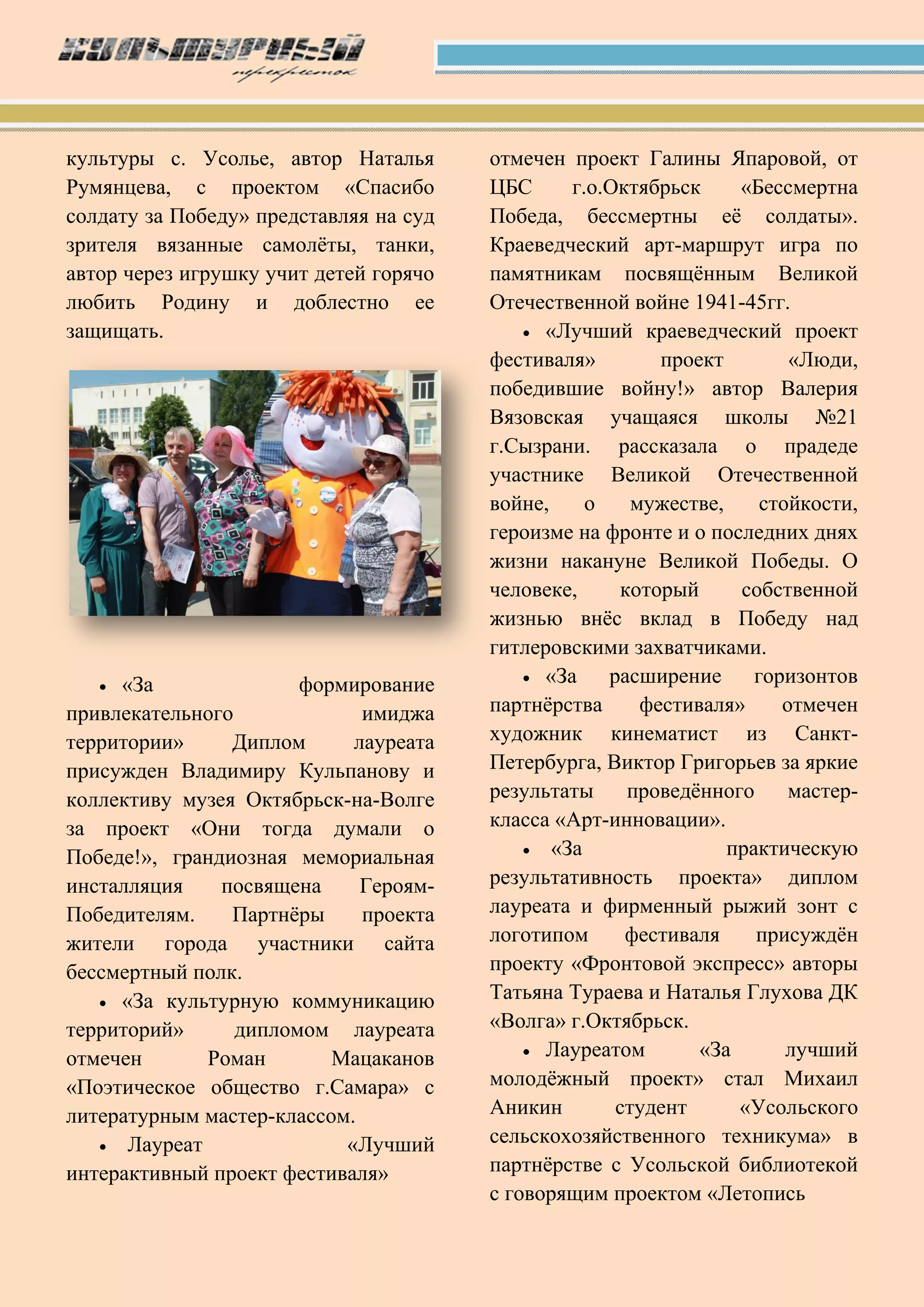 культуры с. Усолье, автор Наталья
Румянцева, с проектом «Спасибо
солдату за Победу» представляя на суд
зрителя вязанные самолѐты, танки,
автор через игрушку учит детей горячо
любить Родину и доблестно ее
защищать.
 «За формирование
привлекательного имиджа
территории» Диплом лауреата
присужден Владимиру Кульпанову и
коллективу музея Октябрьск-на-Волге
за проект «Они тогда думали о
Победе!», грандиозная мемориальная
инсталляция посвящена Героям-
Победителям. Партнѐры проекта
жители города участники сайта
бессмертный полк.
 «За культурную коммуникацию
территорий» дипломом лауреата
отмечен Роман Мацаканов
«Поэтическое общество г.Самара» с
литературным мастер-классом.
 Лауреат «Лучший
интерактивный проект фестиваля»
отмечен проект Галины Япаровой, от
ЦБС г.о.Октябрьск «Бессмертна
Победа, бессмертны еѐ солдаты».
Краеведческий арт-маршрут игра по
памятникам посвящѐнным Великой
Отечественной войне 1941-45гг.
 «Лучший краеведческий проект
фестиваля» проект «Люди,
победившие войну!» автор Валерия
Вязовская учащаяся школы №21
г.Сызрани. рассказала о прадеде
участнике Великой Отечественной
войне, о мужестве, стойкости,
героизме на фронте и о последних днях
жизни накануне Великой Победы. О
человеке, который собственной
жизнью внѐс вклад в Победу над
гитлеровскими захватчиками.
 «За расширение горизонтов
партнѐрства фестиваля» отмечен
художник кинематист из Санкт-
Петербурга, Виктор Григорьев за яркие
результаты проведѐнного мастер-
класса «Арт-инновации».
 «За практическую
результативность проекта» диплом
лауреата и фирменный рыжий зонт с
логотипом фестиваля присуждѐн
проекту «Фронтовой экспресс» авторы
Татьяна Тураева и Наталья Глухова ДК
«Волга» г.Октябрьск.
 Лауреатом «За лучший
молодѐжный проект» стал Михаил
Аникин студент «Усольского
сельскохозяйственного техникума» в
партнѐрстве с Усольской библиотекой
с говорящим проектом «Летопись
 