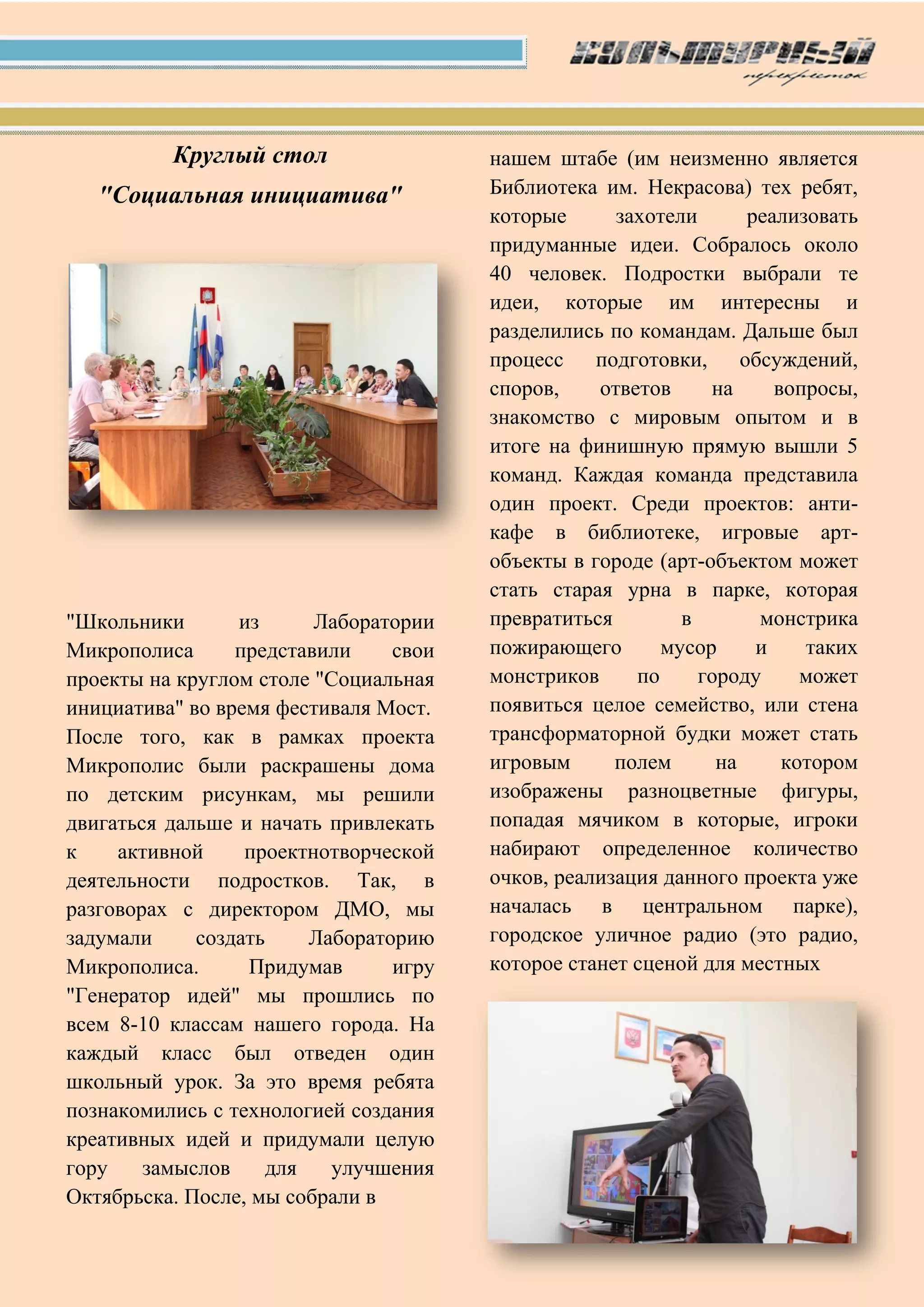 Круглый стол
"Социальная инициатива"
"Школьники из Лаборатории
Микрополиса представили свои
проекты на круглом столе "Социальная
инициатива" во время фестиваля Мост.
После того, как в рамках проекта
Микрополис были раскрашены дома
по детским рисункам, мы решили
двигаться дальше и начать привлекать
к активной проектнотворческой
деятельности подростков. Так, в
разговорах с директором ДМО, мы
задумали создать Лабораторию
Микрополиса. Придумав игру
"Генератор идей" мы прошлись по
всем 8-10 классам нашего города. На
каждый класс был отведен один
школьный урок. За это время ребята
познакомились с технологией создания
креативных идей и придумали целую
гору замыслов для улучшения
Октябрьска. После, мы собрали в
нашем штабе (им неизменно является
Библиотека им. Некрасова) тех ребят,
которые захотели реализовать
придуманные идеи. Собралось около
40 человек. Подростки выбрали те
идеи, которые им интересны и
разделились по командам. Дальше был
процесс подготовки, обсуждений,
споров, ответов на вопросы,
знакомство с мировым опытом и в
итоге на финишную прямую вышли 5
команд. Каждая команда представила
один проект. Среди проектов: анти-
кафе в библиотеке, игровые арт-
объекты в городе (арт-объектом может
стать старая урна в парке, которая
превратиться в монстрика
пожирающего мусор и таких
монстриков по городу может
появиться целое семейство, или стена
трансформаторной будки может стать
игровым полем на котором
изображены разноцветные фигуры,
попадая мячиком в которые, игроки
набирают определенное количество
очков, реализация данного проекта уже
началась в центральном парке),
городское уличное радио (это радио,
которое станет сценой для местных
 