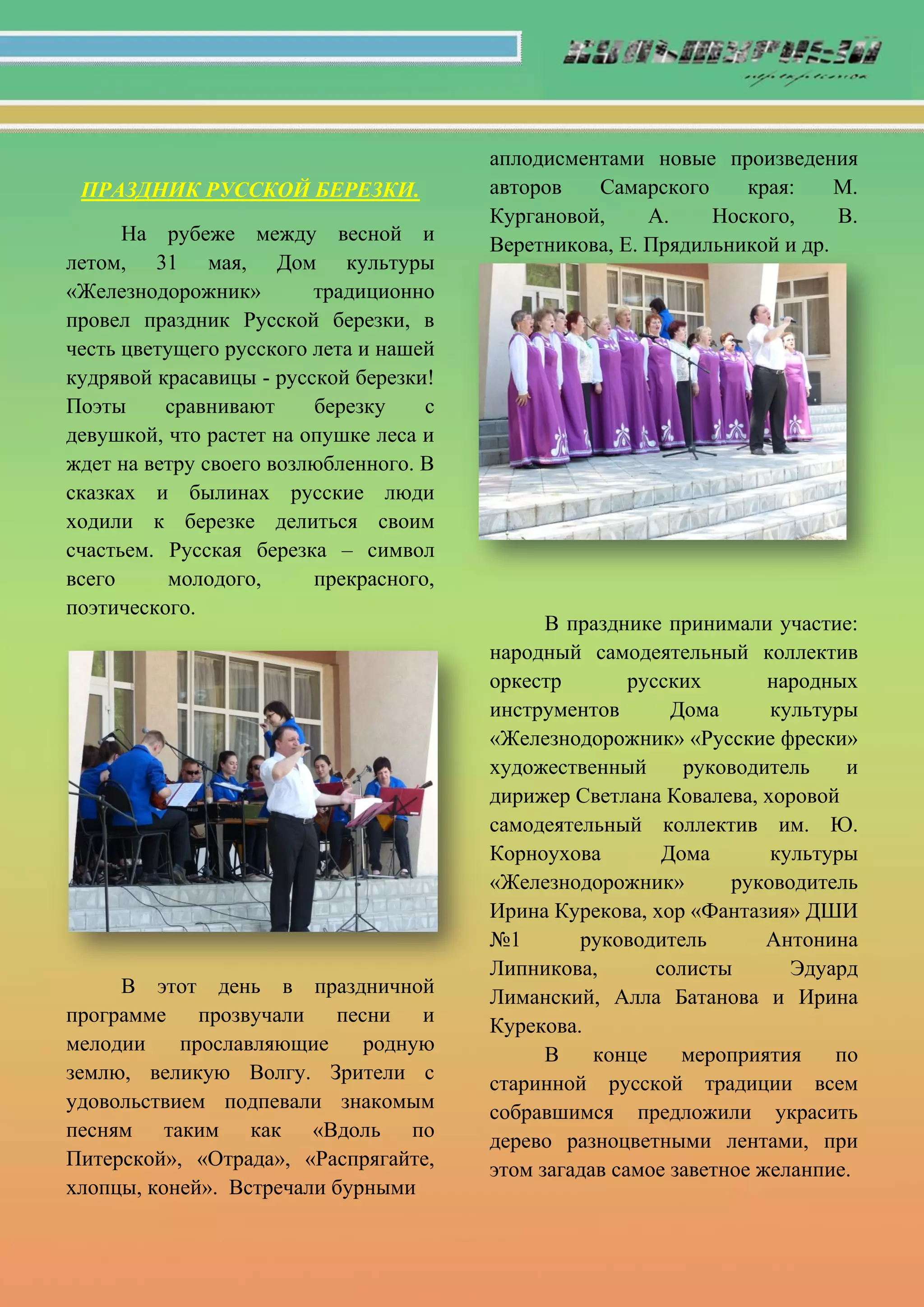 ПРАЗДНИК РУССКОЙ БЕРЕЗКИ.
На рубеже между весной и
летом, 31 мая, Дом культуры
«Железнодорожник» традиционно
провел праздник Русской березки, в
честь цветущего русского лета и нашей
кудрявой красавицы - русской березки!
Поэты сравнивают березку с
девушкой, что растет на опушке леса и
ждет на ветру своего возлюбленного. В
сказках и былинах русские люди
ходили к березке делиться своим
счастьем. Русская березка – символ
всего молодого, прекрасного,
поэтического.
В этот день в праздничной
программе прозвучали песни и
мелодии прославляющие родную
землю, великую Волгу. Зрители с
удовольствием подпевали знакомым
песням таким как «Вдоль по
Питерской», «Отрада», «Распрягайте,
хлопцы, коней». Встречали бурными
аплодисментами новые произведения
авторов Самарского края: М.
Кургановой, А. Ноского, В.
Веретникова, Е. Прядильникой и др.
В празднике принимали участие:
народный самодеятельный коллектив
оркестр русских народных
инструментов Дома культуры
«Железнодорожник» «Русские фрески»
художественный руководитель и
дирижер Светлана Ковалева, хоровой
самодеятельный коллектив им. Ю.
Корноухова Дома культуры
«Железнодорожник» руководитель
Ирина Курекова, хор «Фантазия» ДШИ
№1 руководитель Антонина
Липникова, солисты Эдуард
Лиманский, Алла Батанова и Ирина
Курекова.
В конце мероприятия по
старинной русской традиции всем
собравшимся предложили украсить
дерево разноцветными лентами, при
этом загадав самое заветное желанпие.
 