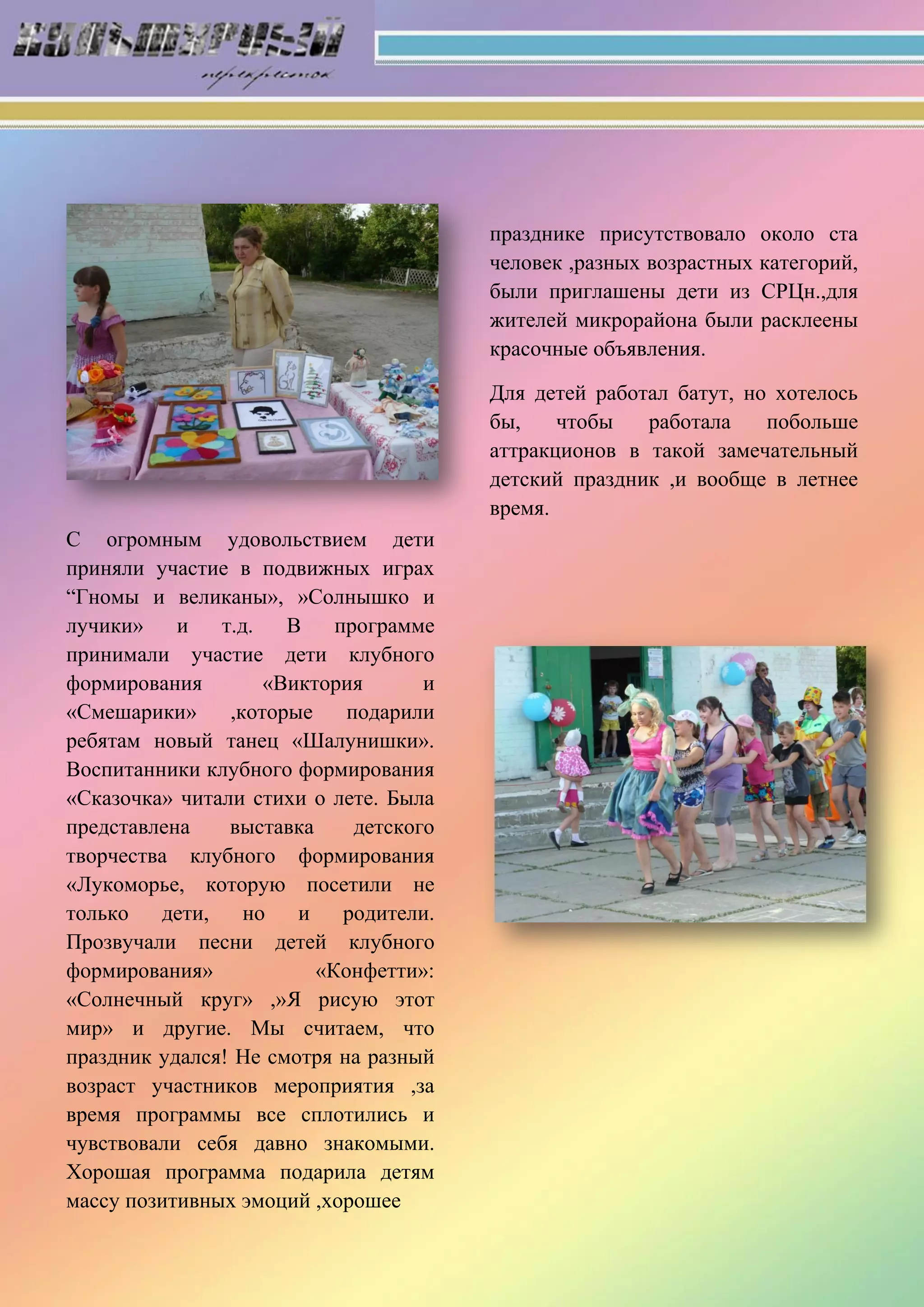 С огромным удовольствием дети
приняли участие в подвижных играх
“Гномы и великаны», »Солнышко и
лучики» и т.д. В программе
принимали участие дети клубного
формирования «Виктория и
«Смешарики» ,которые подарили
ребятам новый танец «Шалунишки».
Воспитанники клубного формирования
«Сказочка» читали стихи о лете. Была
представлена выставка детского
творчества клубного формирования
«Лукоморье, которую посетили не
только дети, но и родители.
Прозвучали песни детей клубного
формирования» «Конфетти»:
«Солнечный круг» ,»Я рисую этот
мир» и другие. Мы считаем, что
праздник удался! Не смотря на разный
возраст участников мероприятия ,за
время программы все сплотились и
чувствовали себя давно знакомыми.
Хорошая программа подарила детям
массу позитивных эмоций ,хорошее
празднике присутствовало около ста
человек ,разных возрастных категорий,
были приглашены дети из СРЦн.,для
жителей микрорайона были расклеены
красочные объявления.
Для детей работал батут, но хотелось
бы, чтобы работала побольше
аттракционов в такой замечательный
детский праздник ,и вообще в летнее
время.
 