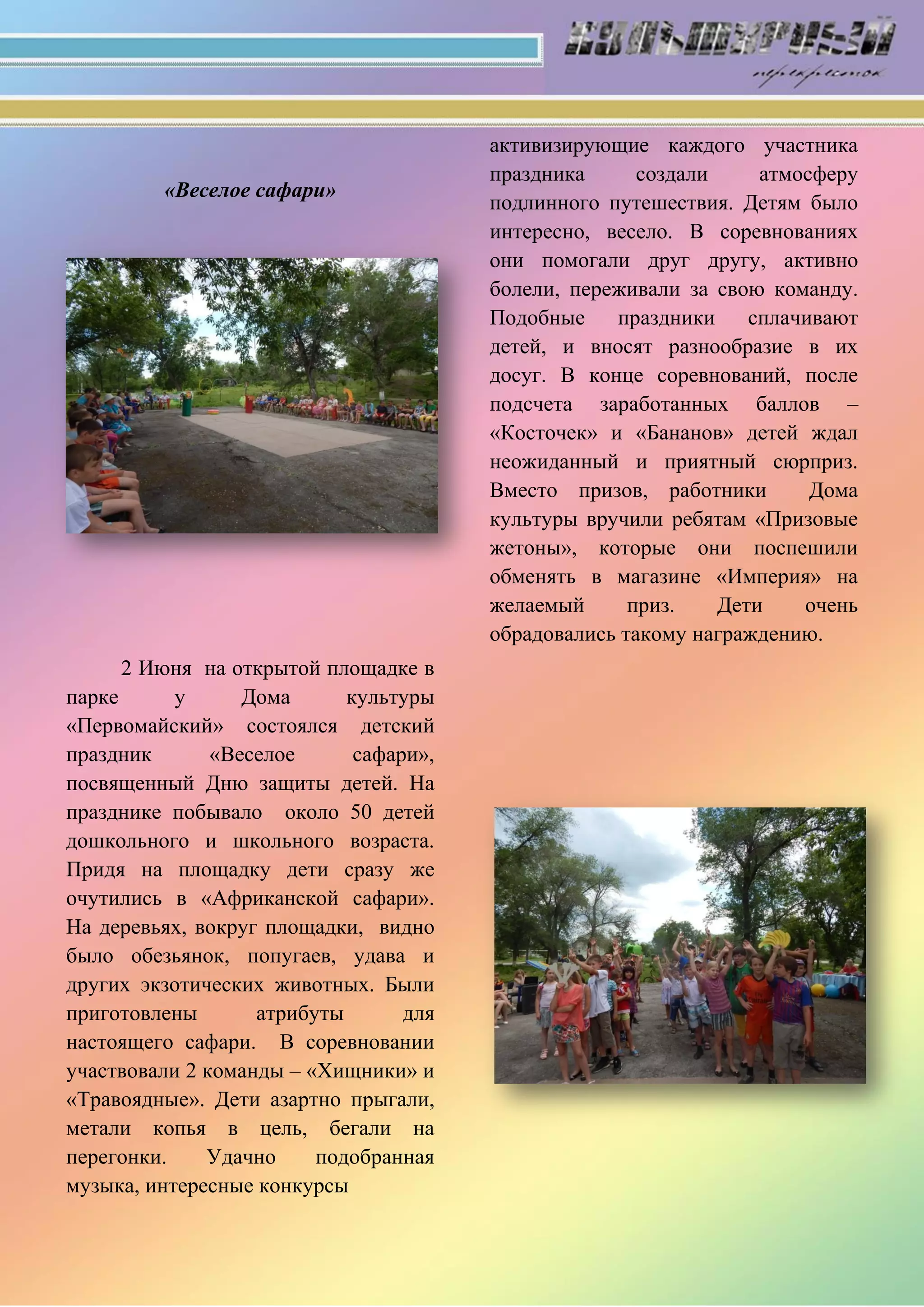 «Веселое сафари»
2 Июня на открытой площадке в
парке у Дома культуры
«Первомайский» состоялся детский
праздник «Веселое сафари»,
посвященный Дню защиты детей. На
празднике побывало около 50 детей
дошкольного и школьного возраста.
Придя на площадку дети сразу же
очутились в «Африканской сафари».
На деревьях, вокруг площадки, видно
было обезьянок, попугаев, удава и
других экзотических животных. Были
приготовлены атрибуты для
настоящего сафари. В соревновании
участвовали 2 команды – «Хищники» и
«Травоядные». Дети азартно прыгали,
метали копья в цель, бегали на
перегонки. Удачно подобранная
музыка, интересные конкурсы
активизирующие каждого участника
праздника создали атмосферу
подлинного путешествия. Детям было
интересно, весело. В соревнованиях
они помогали друг другу, активно
болели, переживали за свою команду.
Подобные праздники сплачивают
детей, и вносят разнообразие в их
досуг. В конце соревнований, после
подсчета заработанных баллов –
«Косточек» и «Бананов» детей ждал
неожиданный и приятный сюрприз.
Вместо призов, работники Дома
культуры вручили ребятам «Призовые
жетоны», которые они поспешили
обменять в магазине «Империя» на
желаемый приз. Дети очень
обрадовались такому награждению.
 