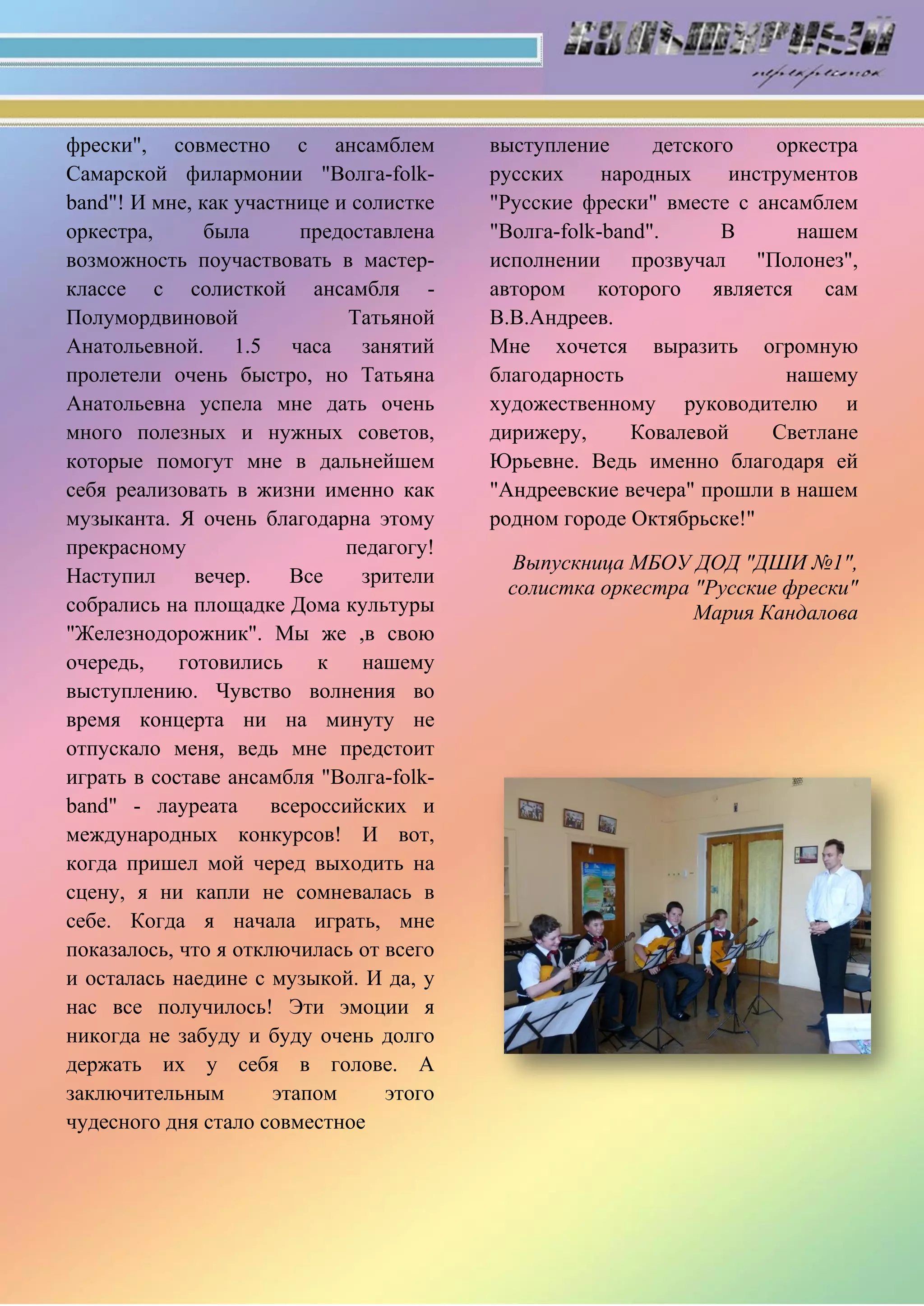 фрески", совместно с ансамблем
Самарской филармонии "Волга-folk-
band"! И мне, как участнице и солистке
оркестра, была предоставлена
возможность поучаствовать в мастер-
классе с солисткой ансамбля -
Полумордвиновой Татьяной
Анатольевной. 1.5 часа занятий
пролетели очень быстро, но Татьяна
Анатольевна успела мне дать очень
много полезных и нужных советов,
которые помогут мне в дальнейшем
себя реализовать в жизни именно как
музыканта. Я очень благодарна этому
прекрасному педагогу!
Наступил вечер. Все зрители
собрались на площадке Дома культуры
"Железнодорожник". Мы же ,в свою
очередь, готовились к нашему
выступлению. Чувство волнения во
время концерта ни на минуту не
отпускало меня, ведь мне предстоит
играть в составе ансамбля "Волга-folk-
band" - лауреата всероссийских и
международных конкурсов! И вот,
когда пришел мой черед выходить на
сцену, я ни капли не сомневалась в
себе. Когда я начала играть, мне
показалось, что я отключилась от всего
и осталась наедине с музыкой. И да, у
нас все получилось! Эти эмоции я
никогда не забуду и буду очень долго
держать их у себя в голове. А
заключительным этапом этого
чудесного дня стало совместное
выступление детского оркестра
русских народных инструментов
"Русские фрески" вместе с ансамблем
"Волга-folk-band". В нашем
исполнении прозвучал "Полонез",
автором которого является сам
В.В.Андреев.
Мне хочется выразить огромную
благодарность нашему
художественному руководителю и
дирижеру, Ковалевой Светлане
Юрьевне. Ведь именно благодаря ей
"Андреевские вечера" прошли в нашем
родном городе Октябрьске!"
Выпускница МБОУ ДОД "ДШИ №1",
солистка оркестра "Русские фрески"
Мария Кандалова
 