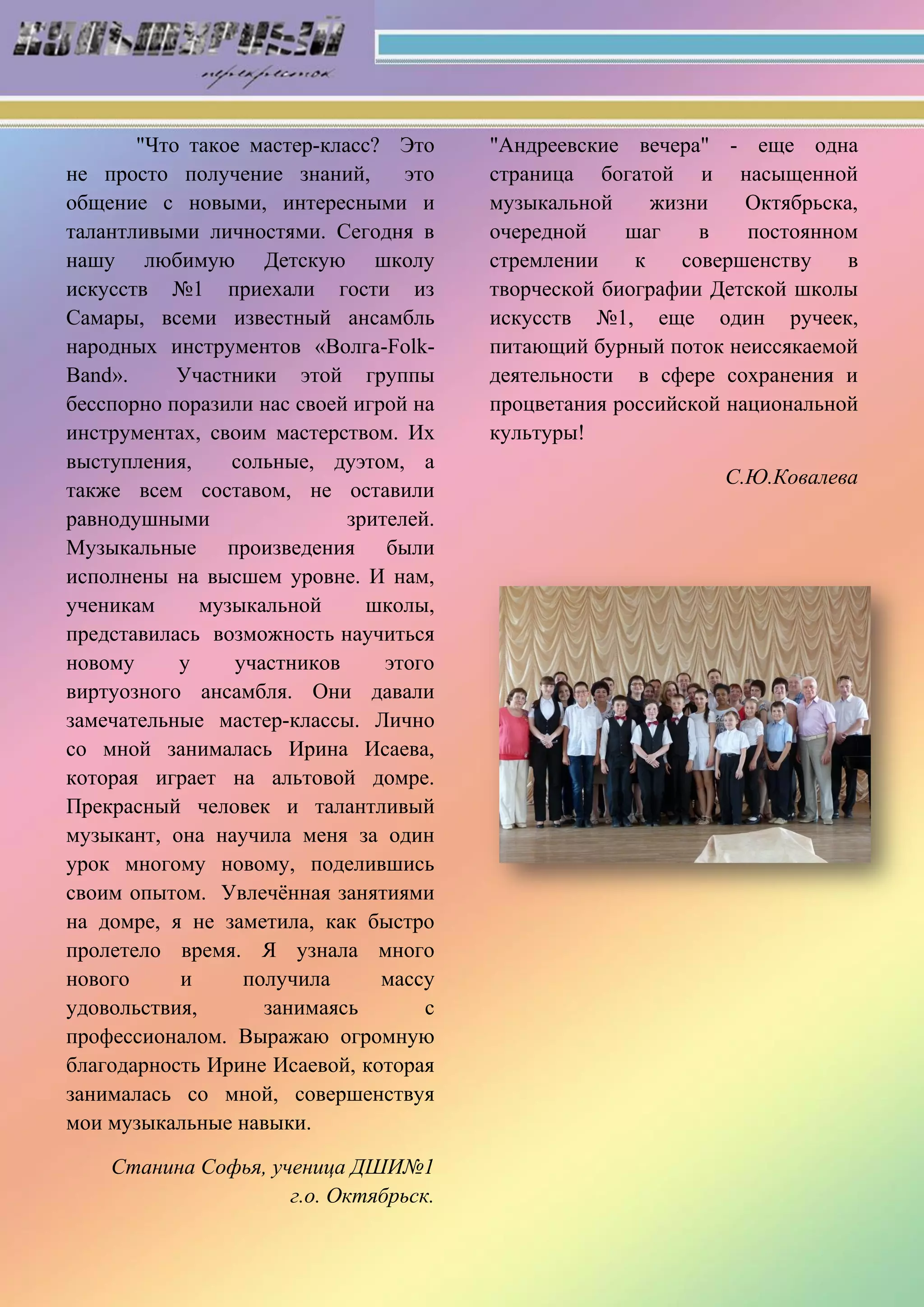 "Что такое мастер-класс? Это
не просто получение знаний, это
общение с новыми, интересными и
талантливыми личностями. Сегодня в
нашу любимую Детскую школу
искусств №1 приехали гости из
Самары, всеми известный ансамбль
народных инструментов «Волга-Folk-
Band». Участники этой группы
бесспорно поразили нас своей игрой на
инструментах, своим мастерством. Их
выступления, сольные, дуэтом, а
также всем составом, не оставили
равнодушными зрителей.
Музыкальные произведения были
исполнены на высшем уровне. И нам,
ученикам музыкальной школы,
представилась возможность научиться
новому у участников этого
виртуозного ансамбля. Они давали
замечательные мастер-классы. Лично
со мной занималась Ирина Исаева,
которая играет на альтовой домре.
Прекрасный человек и талантливый
музыкант, она научила меня за один
урок многому новому, поделившись
своим опытом. Увлечѐнная занятиями
на домре, я не заметила, как быстро
пролетело время. Я узнала много
нового и получила массу
удовольствия, занимаясь с
профессионалом. Выражаю огромную
благодарность Ирине Исаевой, которая
занималась со мной, совершенствуя
мои музыкальные навыки.
Станина Софья, ученица ДШИ№1
г.о. Октябрьск.
"Андреевские вечера" - еще одна
страница богатой и насыщенной
музыкальной жизни Октябрьска,
очередной шаг в постоянном
стремлении к совершенству в
творческой биографии Детской школы
искусств №1, еще один ручеек,
питающий бурный поток неиссякаемой
деятельности в сфере сохранения и
процветания российской национальной
культуры!
С.Ю.Ковалева
 