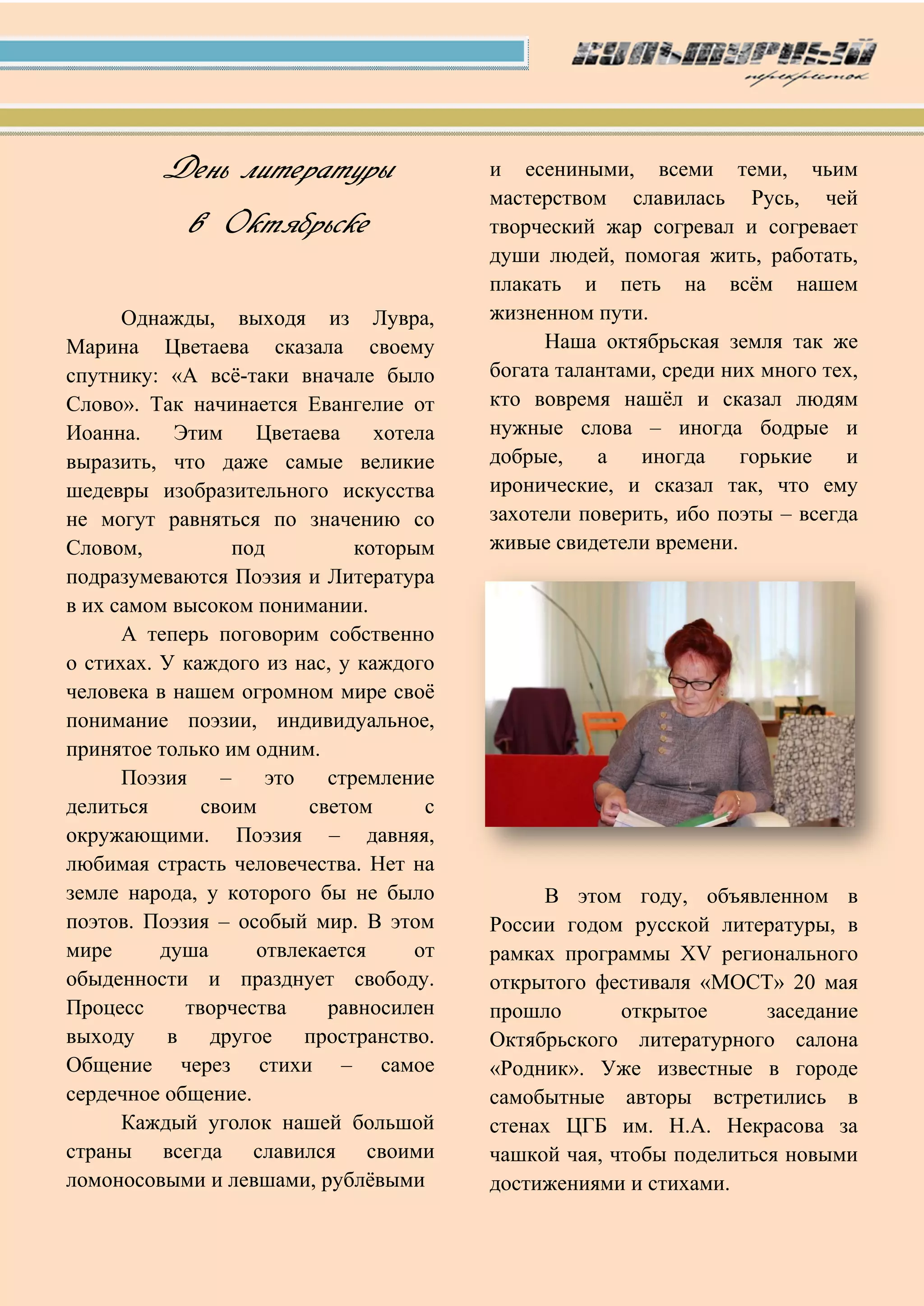 День литературы
в Октябрьске
Однажды, выходя из Лувра,
Марина Цветаева сказала своему
спутнику: «А всѐ-таки вначале было
Слово». Так начинается Евангелие от
Иоанна. Этим Цветаева хотела
выразить, что даже самые великие
шедевры изобразительного искусства
не могут равняться по значению со
Словом, под которым
подразумеваются Поэзия и Литература
в их самом высоком понимании.
А теперь поговорим собственно
о стихах. У каждого из нас, у каждого
человека в нашем огромном мире своѐ
понимание поэзии, индивидуальное,
принятое только им одним.
Поэзия – это стремление
делиться своим светом с
окружающими. Поэзия – давняя,
любимая страсть человечества. Нет на
земле народа, у которого бы не было
поэтов. Поэзия – особый мир. В этом
мире душа отвлекается от
обыденности и празднует свободу.
Процесс творчества равносилен
выходу в другое пространство.
Общение через стихи – самое
сердечное общение.
Каждый уголок нашей большой
страны всегда славился своими
ломоносовыми и левшами, рублѐвыми
и есениными, всеми теми, чьим
мастерством славилась Русь, чей
творческий жар согревал и согревает
души людей, помогая жить, работать,
плакать и петь на всѐм нашем
жизненном пути.
Наша октябрьская земля так же
богата талантами, среди них много тех,
кто вовремя нашѐл и сказал людям
нужные слова – иногда бодрые и
добрые, а иногда горькие и
иронические, и сказал так, что ему
захотели поверить, ибо поэты – всегда
живые свидетели времени.
В этом году, объявленном в
России годом русской литературы, в
рамках программы XV регионального
открытого фестиваля «МОСТ» 20 мая
прошло открытое заседание
Октябрьского литературного салона
«Родник». Уже известные в городе
самобытные авторы встретились в
стенах ЦГБ им. Н.А. Некрасова за
чашкой чая, чтобы поделиться новыми
достижениями и стихами.
 