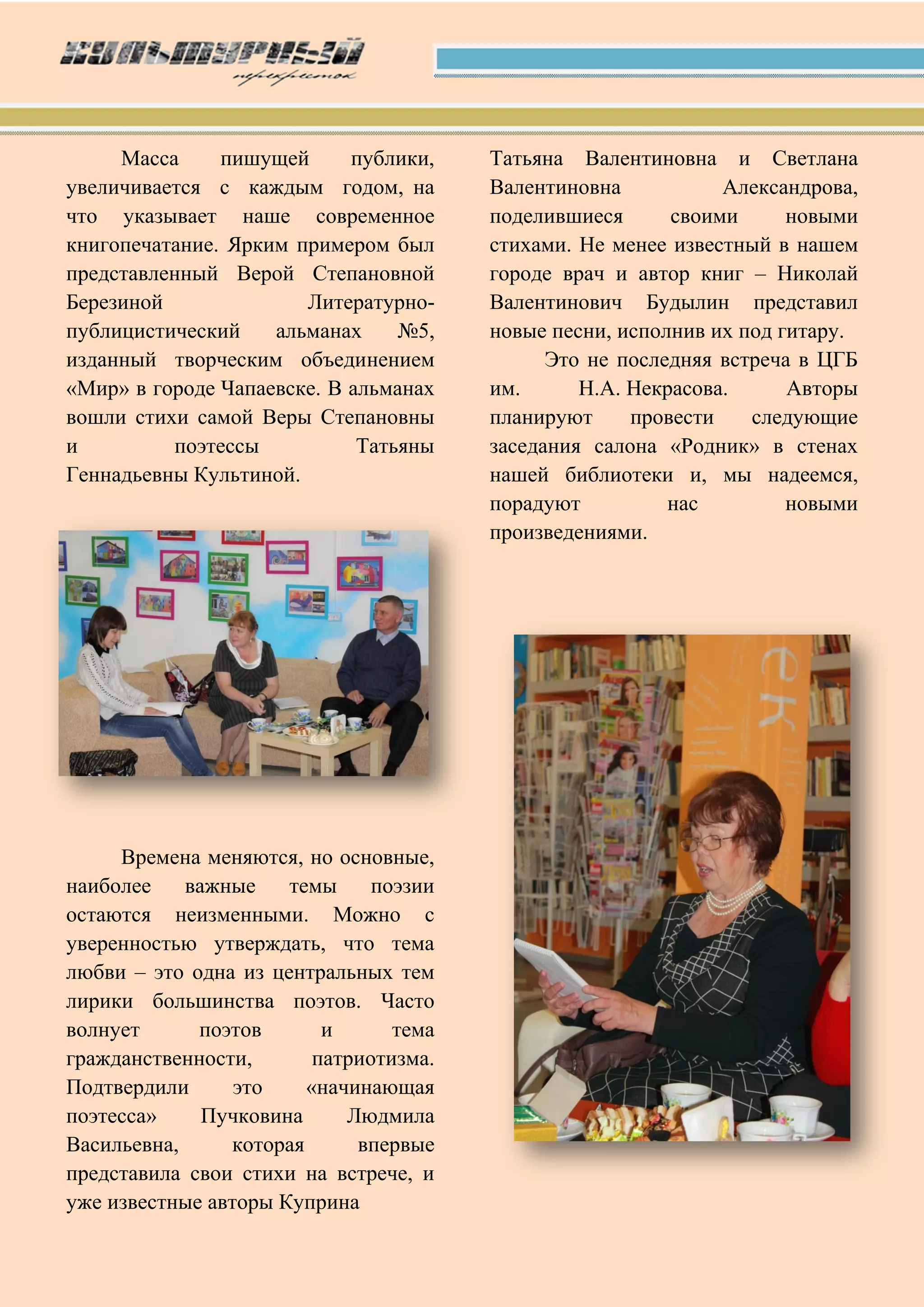 Масса пишущей публики,
увеличивается с каждым годом, на
что указывает наше современное
книгопечатание. Ярким примером был
представленный Верой Степановной
Березиной Литературно-
публицистический альманах №5,
изданный творческим объединением
«Мир» в городе Чапаевске. В альманах
вошли стихи самой Веры Степановны
и поэтессы Татьяны
Геннадьевны Культиной.
Времена меняются, но основные,
наиболее важные темы поэзии
остаются неизменными. Можно с
уверенностью утверждать, что тема
любви – это одна из центральных тем
лирики большинства поэтов. Часто
волнует поэтов и тема
гражданственности, патриотизма.
Подтвердили это «начинающая
поэтесса» Пучковина Людмила
Васильевна, которая впервые
представила свои стихи на встрече, и
уже известные авторы Куприна
Татьяна Валентиновна и Светлана
Валентиновна Александрова,
поделившиеся своими новыми
стихами. Не менее известный в нашем
городе врач и автор книг – Николай
Валентинович Будылин представил
новые песни, исполнив их под гитару.
Это не последняя встреча в ЦГБ
им. Н.А. Некрасова. Авторы
планируют провести следующие
заседания салона «Родник» в стенах
нашей библиотеки и, мы надеемся,
порадуют нас новыми
произведениями.
 