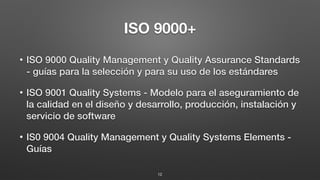 ISO 9000+
• ISO 9000 Quality Management y Quality Assurance Standards
- guías para la selección y para su uso de los estándares
• ISO 9001 Quality Systems - Modelo para el aseguramiento de
la calidad en el diseño y desarrollo, producción, instalación y
servicio de software
• IS0 9004 Quality Management y Quality Systems Elements -
Guías
12
 