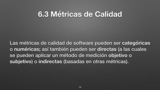 6.3 Métricas de Calidad
Las métricas de calidad de software pueden ser categóricas
o numéricas; así también pueden ser directas (a las cuales
se pueden aplicar un método de medición objetivo o
subjetivo) o indirectas (basadas en otras métricas).
16
 