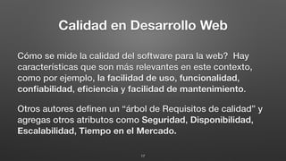 Calidad en Desarrollo Web
Cómo se mide la calidad del software para la web? Hay
características que son más relevantes en este contexto,
como por ejemplo, la facilidad de uso, funcionalidad,
conﬁabilidad, eﬁciencia y facilidad de mantenimiento.
Otros autores deﬁnen un “árbol de Requisitos de calidad” y
agregas otros atributos como Seguridad, Disponibilidad,
Escalabilidad, Tiempo en el Mercado.
17
 