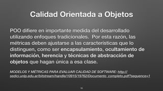 Calidad Orientada a Objetos
POO diﬁere en importante medida del desarrollado
utilizando enfoques tradicionales. Por esta razón, las
métricas deben ajustarse a las características que lo
distinguen, como ser encapsulamiento, ocultamiento de
información, herencia y técnicas de abstracción de
objetos que hagan única a esa clase.
MODELOS Y MÉTRICAS PARA EVALUAR CALIDAD DE SOFTWARE: http://
sedici.unlp.edu.ar/bitstream/handle/10915/19762/Documento_completo.pdf?sequence=1
18
 