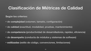 Clasiﬁcación de Métricas de Calidad
Según los criterios:
• de complejidad (volumen, tamaño, conﬁguración)
• de calidad (exactitud, modalidad, pruebas, mantenimiento)
• de competencia (productividad de desarrolladores, rapidez, eﬁciencia)
• de desempeño (conducta de módulos y sistemas de software)
• estilizadas (estilo de código, convenciones, limitaciones)
19
 