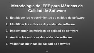 Metodología de IEEE para Métricas de
Calidad de Software
1. Establecer los requerimientos de calidad de software
2. Identiﬁcar las métricas de calidad de software
3. Implementar las métricas de calidad de software
4. Analizar las metricas de calidad de software
5. Validar las métricas de calidad de software
23
 
