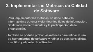 3. Implementar las Métricas de Calidad
de Software
• Para implementar las métricas, se debe deﬁnir la
información a obtener y clariﬁcar los ﬂujos de información.
Se deﬁnen las herramientas y la participación de la
organización.
• También se podrían probar las métricas para reﬁnar el uso
de herramientas de software y reﬁnar su uso, sensibilidad,
exactitud y el costo de utilizarlas.
 